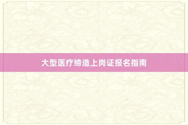 大型医疗缔造上岗证报名指南
