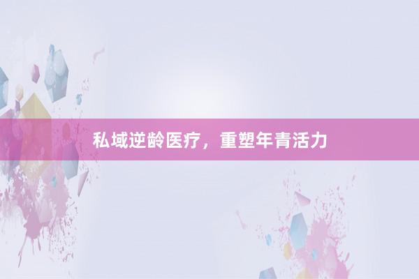 私域逆龄医疗，重塑年青活力